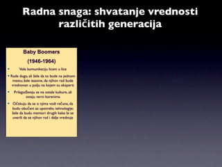 Radna snaga: shvatanje vrednosti
               različitih generacija

          Baby Boomers
             (1946-1964)
      Vole komunikaciju licem u lice
 Rade dugo, ali žele da to bude na jednom
   mestu; žele izazove, da njihov rad bude
  vrednovan u polju na kojem su eksperti
   Prilagođavaju se na ostale kulture, ali
           ostaju verni korenima
 Očekuju da se o njima vodi računa, da
  budu obučeni za upotrebu tehnologije;
  žele da budu mentori drugih kako bi se
  uverili da se njihov rad i dalje vrednuje
 