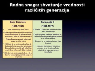 Radna snaga: shvatanje vrednosti
               različitih generacija

         Baby Boomers                                  Generacija X
            (1946-1964)                                 (1965-1977)
      Vole komunikaciju licem u lice        Koriste CDove i veb baziranu/ e-mail/
                                                       voice komunikaciju
 Rade dugo, ali žele da to bude na jednom
   mestu; žele izazove, da njihov rad bude  Imaju nezavisne vrednosti, posvećeni su
  vrednovan u polju na kojem su eksperti      radu, ali očekuju nagradu; zainteresovani
                                                         su za balans rad/život
 Prilagođavaju se na ostale kulture, ali
            ostaju verni korenima             Otvoreni su na mešavinu kulture i žele
                                                               da putuju
 Očekuju da se o njima vodi računa, da
   budu obučeni za upotrebu tehnologije;        Nezavisni učenici; sami vode sebe;
   žele da budu mentori drugih kako bi se         otvoreni su na virtuelno učenje;
   uverili da se njihov rad i dalje vrednuje      adaptiraju se brzo na promenu
                                                              tehnologije
 Žele da rade za starog poslodavca i da se
   ka vrhu kompanijske piramide penju na
                   svoj način
 