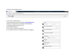 3. Maak een nieuw Google-account.
4. Vul je voor- en achternaam in.
5. Kies een gebruikersnaam. Bijvoorbeeld: jufleonie@gmail.com
6. Maak een wachtwoord die je makkelijk kunt onthouden.
7. Bevestig je wachtwoord nog een keer.
8. Vul je geboortedatum in.
9. Vul in of je een jongen of meisje bent.
10. Je mobiele nummer én je huidige e-mailadres vul je niet in.
 