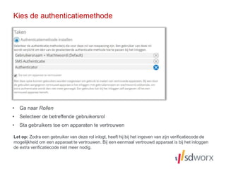 • Ga naar Rollen
• Selecteer de betreffende gebruikersrol
• Sta gebruikers toe om apparaten te vertrouwen
Kies de authenticatiemethode
Let op: Zodra een gebruiker van deze rol inlogt, heeft hij bij het ingeven van zijn verificatiecode de
mogelijkheid om een apparaat te vertrouwen. Bij een eenmaal vertrouwd apparaat is bij het inloggen
de extra verificatiecode niet meer nodig.
 