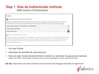 • Ga naar Rollen
• Selecteer de betreffende gebruikersrol
• Kies de taak: Authenticatiemethode instellen en selecteer de gewenste methode
(Neem voor SMS authenticatie contact op met uw accountmanager om deze optie te activeren)
Stap 1. Kies de Authenticatie methode
Let op: Gebruikers van deze rol dienen zich hierna bij het inloggen eenmalig te registreren!
SMS bericht of Authenticator
 