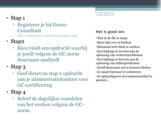 Het is goed om: Niet in de file te staan Meer tijd over te hebben Minimaal 20% thuis te werken Een bijdrage te leveren aan de oplossing van verkeersproblemen Een bijdrage te leveren aan de oplossing van milieuproblemen Jezelf duurzaam aan te kunnen bieden Je omzet hiermee te verbeteren Je opdrachtgever een kostenvoordeel te gunnen… Stap 1 Registreer je  GRATIS  bij Green-Consultant  http://register.green-consultant.nl/gcregister.php Stap2 Bied je duurzaam  aan en verwerf die opdracht Stap 3 Geef na stap 2 opdracht aan je administratiekantoor voor GC-certificering  Stap 4 Beleef de dagelijkse voordelen van het werken volgens de GC-norm. Bel 0900-3355033 voor uw eigen business-case De wereld kunnen we niet veranderen in een dag, maar wel uw dagelijkse wereld. 