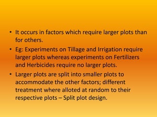 • It occurs in factors which require larger plots than
for others.
• Eg: Experiments on Tillage and Irrigation require
larger plots whereas experiments on Fertilizers
and Herbicides require no larger plots.
• Larger plots are split into smaller plots to
accommodate the other factors; different
treatment where alloted at random to their
respective plots – Split plot design.
 