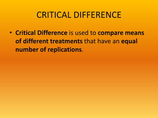 CRITICAL DIFFERENCE
• Critical Difference is used to compare means
of different treatments that have an equal
number of replications.
 