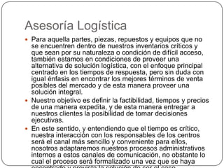 Asesoría Logística
 Para aquella partes, piezas, repuestos y equipos que no
  se encuentren dentro de nuestros inventarios críticos y
  que sean por su naturaleza o condición de difícil acceso,
  también estamos en condiciones de proveer una
  alternativa de solución logística, con el enfoque principal
  centrado en los tiempos de respuesta, pero sin duda con
  igual énfasis en encontrar los mejores términos de venta
  posibles del mercado y de esta manera proveer una
  solución integral.
 Nuestro objetivo es definir la factibilidad, tiempos y precios
  de una manera expedita, y de esta manera entregar a
  nuestros clientes la posibilidad de tomar decisiones
  ejecutivas.
 En este sentido, y entendiendo que el tiempo es crítico,
  nuestra interacción con los responsables de los centros
  será el canal más sencillo y conveniente para ellos,
  nosotros adaptaremos nuestros procesos administrativos
  internos a estos canales de comunicación, no obstante lo
  cual el proceso será formalizado una vez que se haya
 