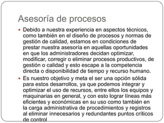 Asesoría de procesos
 Debido a nuestra experiencia en aspectos técnicos,
  como también en el diseño de procesos y normas de
  gestión de calidad, estamos en condiciones de
  prestar nuestra asesoría en aquellas oportunidades
  en que los administradores decidan optimizar,
  modificar, corregir o eliminar procesos productivos, de
  gestión o calidad y esto escape a la competencia
  directa o disponibilidad de tiempo y recurso humano.
 Es nuestro objetivo y meta el ser una opción sólida
  para estos desarrollos, ya que podemos integrar y
  optimizar el uso de recursos, entre ellos los equipos y
  maquinarias en general, y con esto lograr líneas más
  eficientes y económicas en su uso como también en
  la carga administrativa de procedimientos y registros
  al eliminar innecesarios y redundantes puntos críticos
  de control
 