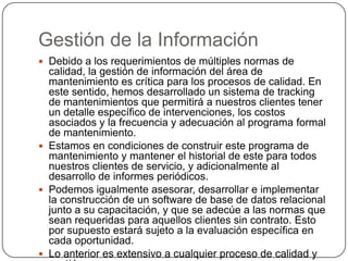 Gestión de la Información
 Debido a los requerimientos de múltiples normas de
  calidad, la gestión de información del área de
  mantenimiento es crítica para los procesos de calidad. En
  este sentido, hemos desarrollado un sistema de tracking
  de mantenimientos que permitirá a nuestros clientes tener
  un detalle específico de intervenciones, los costos
  asociados y la frecuencia y adecuación al programa formal
  de mantenimiento.
 Estamos en condiciones de construir este programa de
  mantenimiento y mantener el historial de este para todos
  nuestros clientes de servicio, y adicionalmente al
  desarrollo de informes periódicos.
 Podemos igualmente asesorar, desarrollar e implementar
  la construcción de un software de base de datos relacional
  junto a su capacitación, y que se adecúe a las normas que
  sean requeridas para aquellos clientes sin contrato. Esto
  por supuesto estará sujeto a la evaluación específica en
  cada oportunidad.
 Lo anterior es extensivo a cualquier proceso de calidad y
 