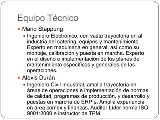 Equipo Técnico
 Mario Stappung
   Ingeniero Electrónico, con vasta trayectoria en al
   industria del catering, equipos y mantenimiento.
   Experto en maquinaria en general, así como su
   montaje, calibración y puesta en marcha. Experto
   en el diseño e implementación de los planes de
   mantenimiento específicos y generales de las
   operaciones.
 Alexis Durán
   Ingeniero Civil Industrial, amplia trayectoria en
   áreas de operaciones e implementación de normas
   de calidad, programas de producción, y desarrollo y
   puestas en marcha de ERP´s. Amplia experiencia
   en área comex y finanzas. Auditor Líder norma ISO
   9001:2000 e instructor de TPM.
 