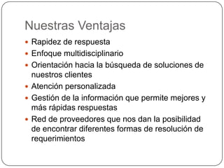 Nuestras Ventajas
 Rapidez de respuesta
 Enfoque multidisciplinario
 Orientación hacia la búsqueda de soluciones de
  nuestros clientes
 Atención personalizada
 Gestión de la información que permite mejores y
  más rápidas respuestas
 Red de proveedores que nos dan la posibilidad
  de encontrar diferentes formas de resolución de
  requerimientos
 