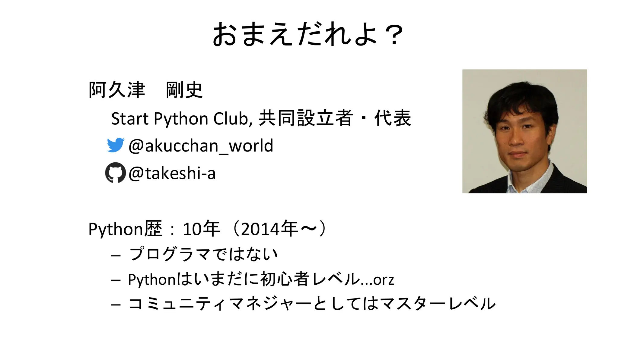 おまえだれよ？
阿久津 剛史
Start Python Club, 共同設立者・代表
– @akucchan_world
– @takeshi-a
Python歴：10年（2014年～）
– プログラマではない
– Pythonはいまだに初心者レベル...orz
– コミュニティマネジャーとしてはマスターレベル
 