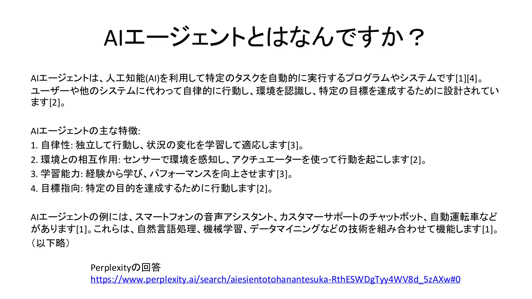 AIエージェントとはなんですか？
AIエージェントは、人工知能(AI)を利用して特定のタスクを自動的に実行するプログラムやシステムです[1][4]。
ユーザーや他のシステムに代わって自律的に行動し、環境を認識し、特定の目標を達成するために設計されてい
ます[2]。
AIエージェントの主な特徴:
1. 自律性: 独立して行動し、状況の変化を学習して適応します[3]。
2. 環境との相互作用: センサーで環境を感知し、アクチュエーターを使って行動を起こします[2]。
3. 学習能力: 経験から学び、パフォーマンスを向上させます[3]。
4. 目標指向: 特定の目的を達成するために行動します[2]。
AIエージェントの例には、スマートフォンの音声アシスタント、カスタマーサポートのチャットボット、自動運転車など
があります[1]。これらは、自然言語処理、機械学習、データマイニングなどの技術を組み合わせて機能します[1]。
（以下略）
Perplexityの回答
https://www.perplexity.ai/search/aiesientotohanantesuka-RthESWDgTyy4WV8d_5zAXw#0
 