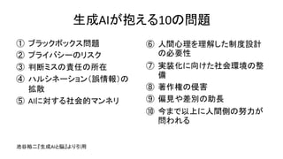 生成AIが抱える10の問題
① ブラックボックス問題
② プライバシーのリスク
③ 判断ミスの責任の所在
④ ハルシネーション（誤情報）の
拡散
⑤ AIに対する社会的マンネリ
⑥ 人間心理を理解した制度設計
の必要性
⑦ 実装化に向けた社会環境の整
備
⑧ 著作権の侵害
⑨ 偏見や差別の助長
⑩ 今まで以上に人間側の努力が
問われる
池谷裕二『生成AIと脳』より引用
 