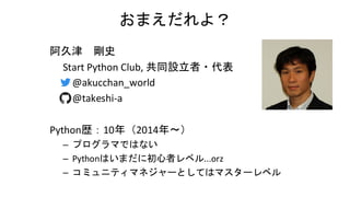おまえだれよ？
阿久津 剛史
Start Python Club, 共同設立者・代表
– @akucchan_world
– @takeshi-a
Python歴：10年（2014年～）
– プログラマではない
– Pythonはいまだに初心者レベル...orz
– コミュニティマネジャーとしてはマスターレベル
 