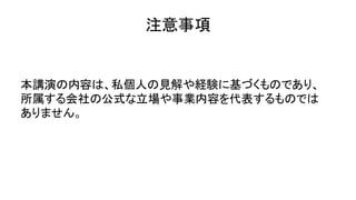 注意事項
本講演の内容は、私個人の見解や経験に基づくものであり、
所属する会社の公式な立場や事業内容を代表するものでは
ありません。
 