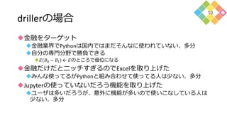 drillerの場合
金融をターゲット
金融業界でPythonは国内ではまだそんなに使われていない、多分
自分の専門分野で勝負できる
𝐸(𝐵0 − 𝐵𝑡) ← 𝐸のところで優位になる
金融だけだとニッチすぎるのでExcelを取り上げた
みんな使ってるがPythonと組み合わせて使ってる人は少ない、多分
Jupyterの使っていないだろう機能を取り上げた
ユーザは多いだろうが、意外に機能が多いので使いこなしている人は
少ない、多分
10
 