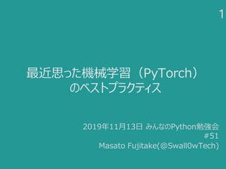 最近思った機械学習（PyTorch）
のベストプラクティス
1
2019年11月13日 みんなのPython勉強会
#51
Masato Fujitake(@Swall0wTech)
 