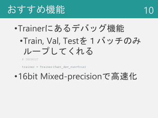 おすすめ機能
•Trainerにあるデバッグ機能
•Train, Val, Testを１バッチのみ
ループしてくれる
•16bit Mixed-precisionで高速化
10
# DEFAULT
trainer = Trainer(fast_...