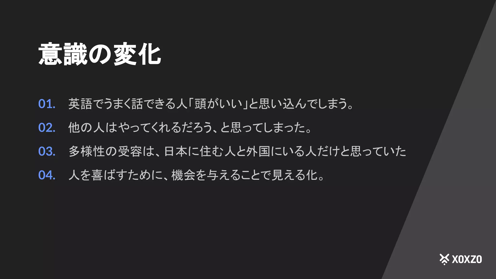 意識の変化
01. 英語でうまく話できる人「頭がいい」と思い込んでしまう。
02. 他の人はやってくれるだろう、と思ってしまった。
03. 多様性の受容は、日本に住む人と外国にいる人だけと思っていた
04. 人を喜ばすために、機会を与えることで見える化。
 