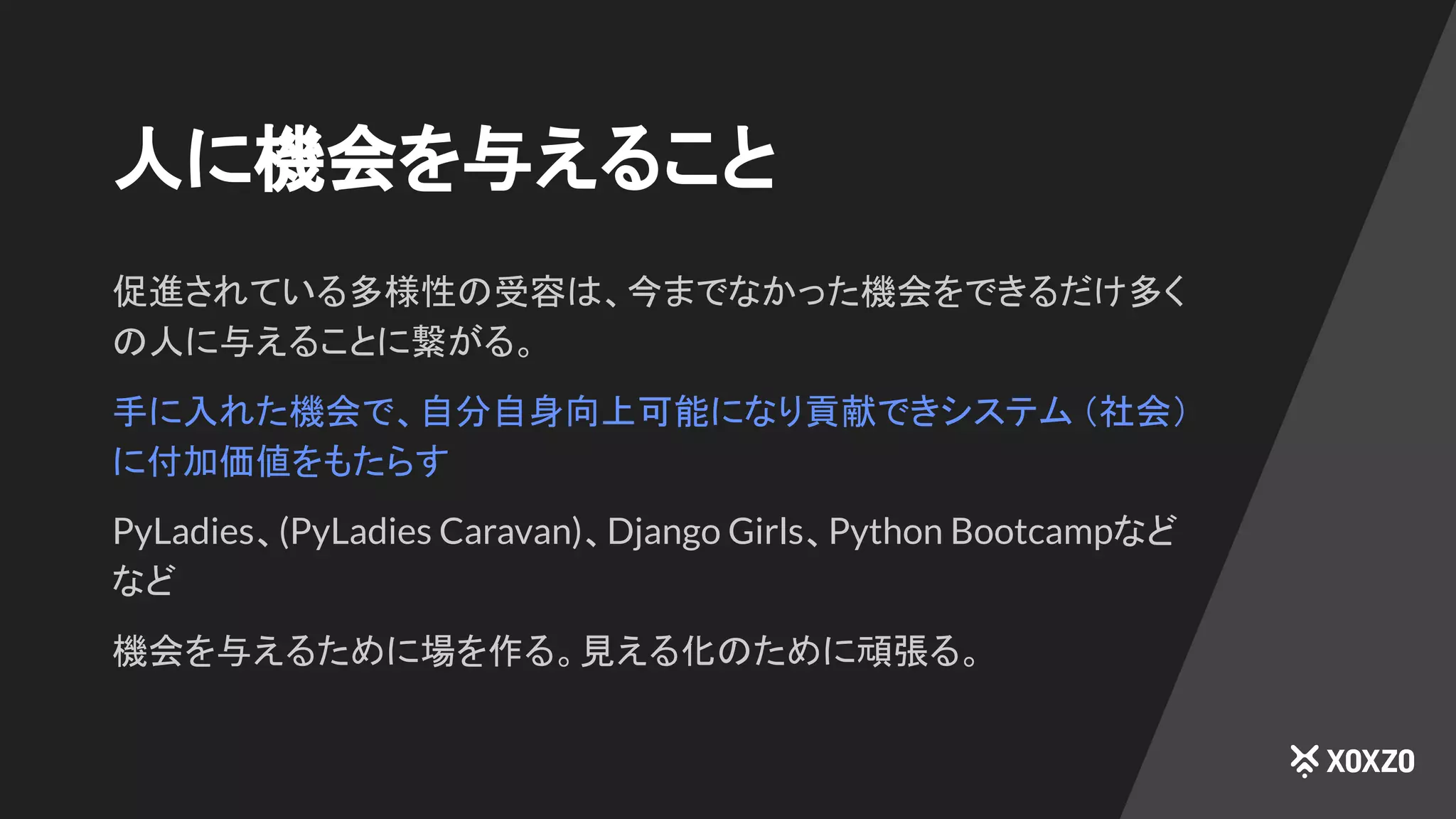 人に機会を与えること
促進されている多様性の受容は、今までなかった機会をできるだけ多く
の人に与えることに繋がる。
手に入れた機会で、自分自身向上可能になり貢献できシステム （社会）
に付加価値をもたらす
PyLadies、(PyLadies Caravan)、Django Girls、Python Bootcampなど
など
機会を与えるために場を作る。見える化のために頑張る。
 
