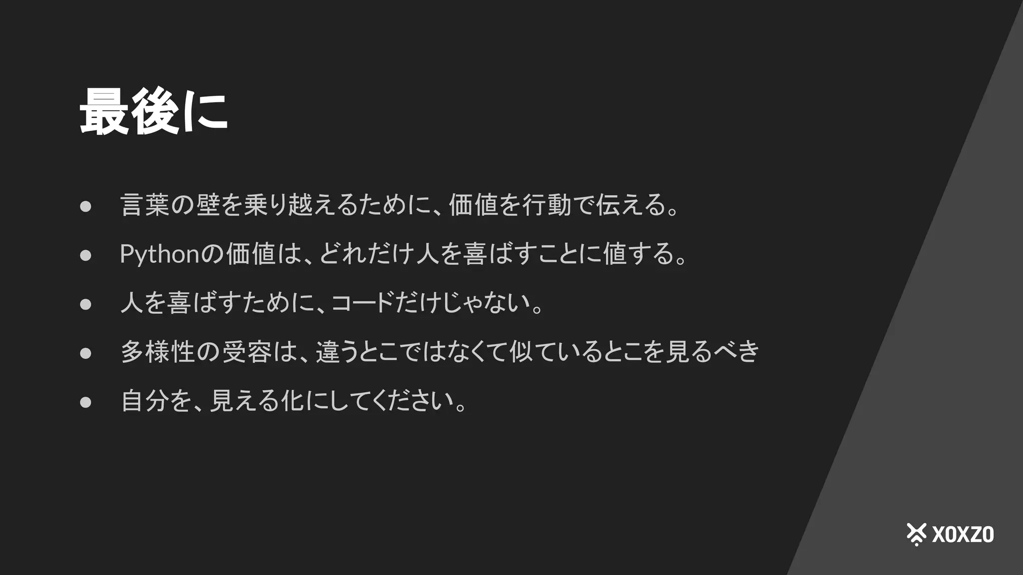 最後に
● 言葉の壁を乗り越えるために、価値を行動で伝える。
● Pythonの価値は、どれだけ人を喜ばすことに値する。
● 人を喜ばすために、コードだけじゃない。
● 多様性の受容は、違うとこではなくて似ているとこを見るべき
● 自分を、見える化にしてください。
 