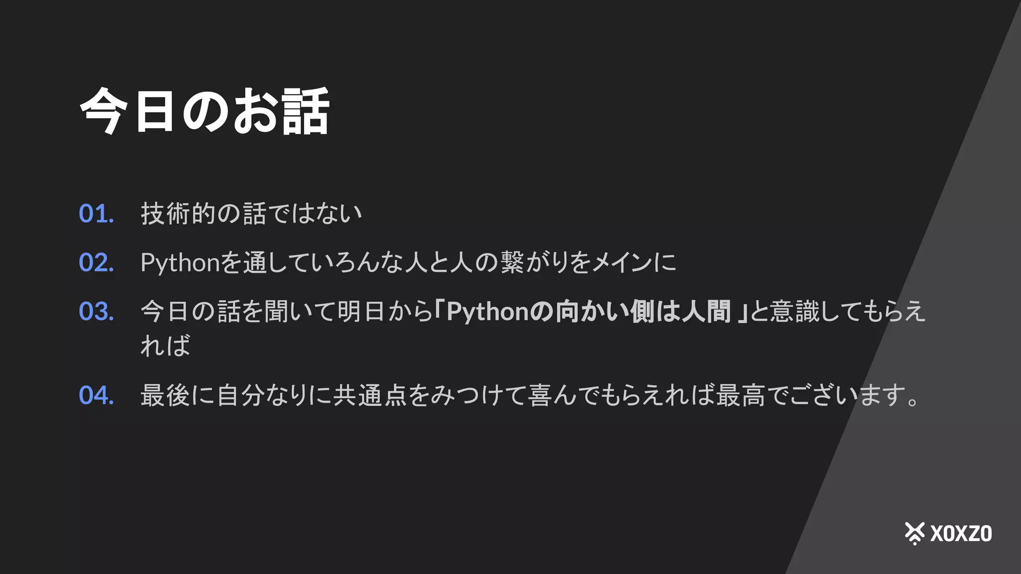 今日のお話
01. 技術的の話ではない
02. Pythonを通していろんな人と人の繋がりをメインに
03. 今日の話を聞いて明日から「Pythonの向かい側は人間 」と意識してもらえ
れば
04. 最後に自分なりに共通点をみつけて喜んでもらえれば最高でございます。
 