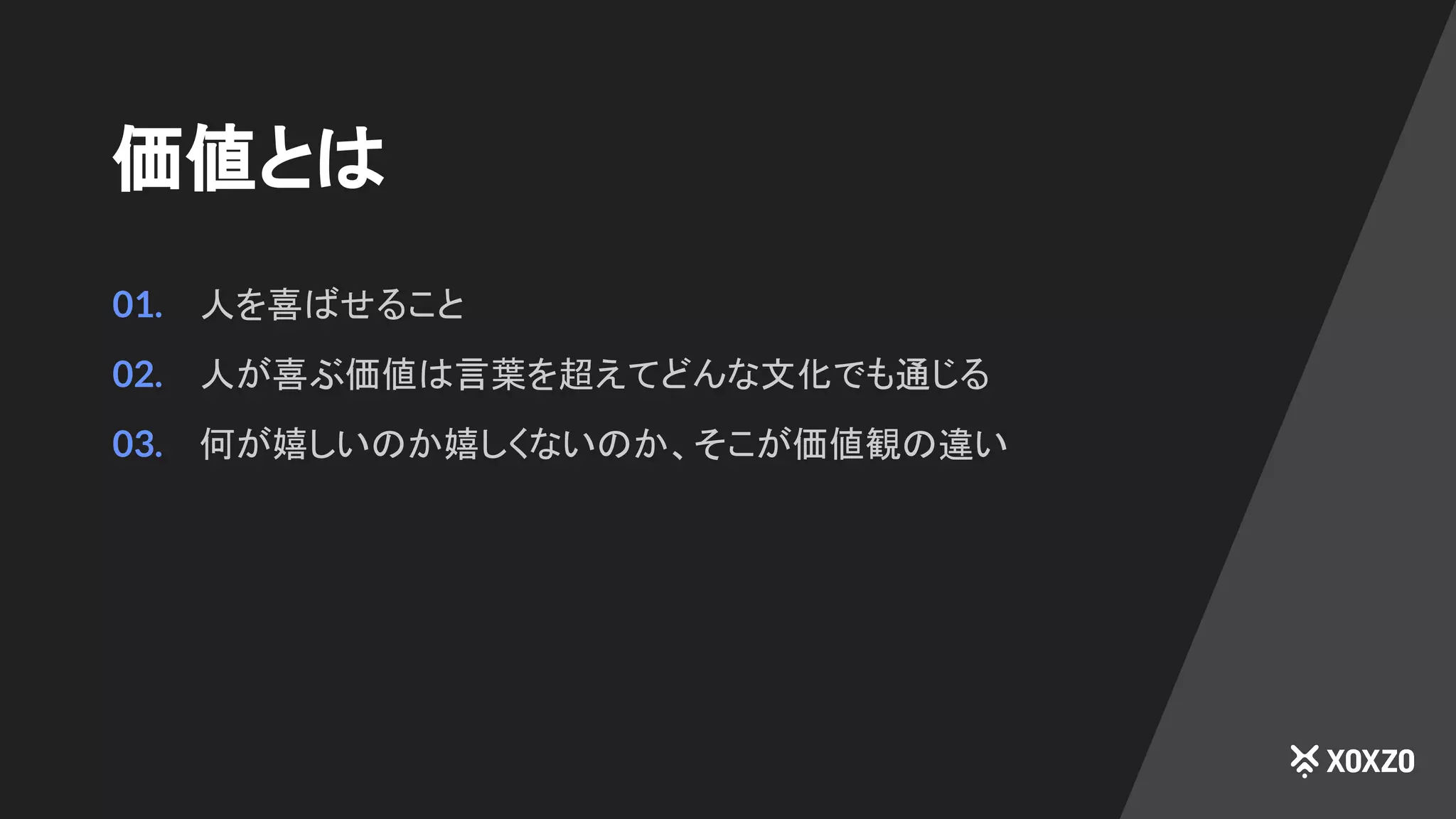 価値とは
01. 人を喜ばせること
02. 人が喜ぶ価値は言葉を超えてどんな文化でも通じる
03. 何が嬉しいのか嬉しくないのか、そこが価値観の違い
 