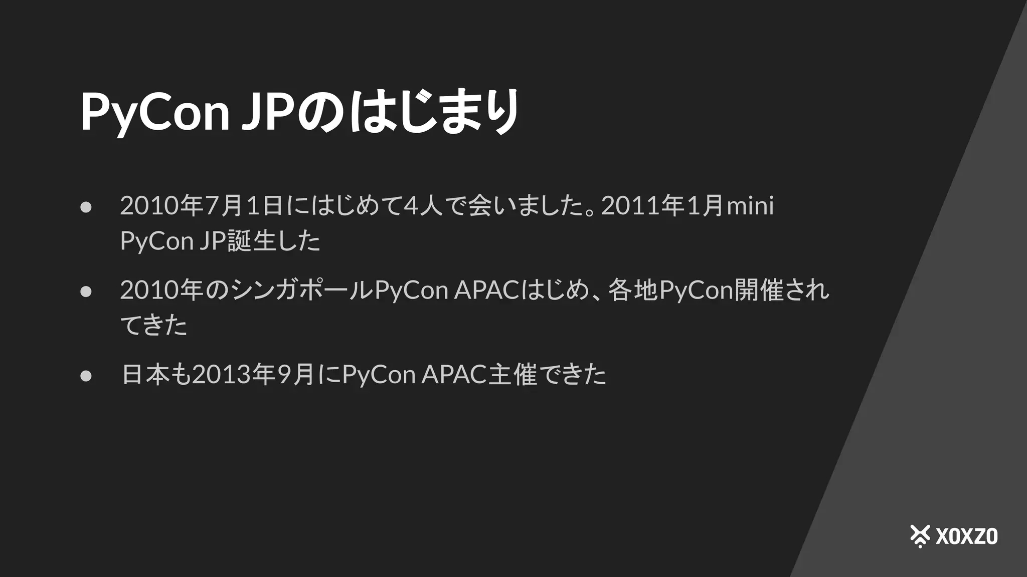 PyCon JPのはじまり
● 2010年7月1日にはじめて4人で会いました。2011年1月mini
PyCon JP誕生した
● 2010年のシンガポールPyCon APACはじめ、各地PyCon開催され
てきた
● 日本も2013年9月にPyCon APAC主催できた
 