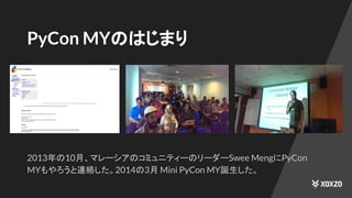 PyCon MYのはじまり
2013年の10月、マレーシアのコミュニティーのリーダーSwee MengにPyCon
MYもやろうと連絡した。2014の3月 Mini PyCon MY誕生した。
 