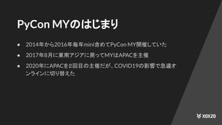 PyCon MYのはじまり
● 2014年から2016年毎年mini含めてPyCon MY開催していた
● 2017年8月に東南アジアに戻ってMYはAPACを主催
● 2020年にAPACを２回目の主催だが、COVID19の影響で急遽オ
ンラインに切り替えた
 