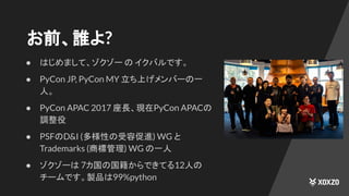 ● はじめまして、ゾクゾー の イクバルです。
● PyCon JP, PyCon MY 立ち上げメンバーの一
人。
● PyCon APAC 2017 座長、現在PyCon APACの
調整役
● PSFのD&I (多様性の受容促進) WG と
Trademarks (商標管理) WG の一人
● ゾクゾーは 7カ国の国籍からできてる12人の
チームです。製品は99%python
お前、誰よ?
 