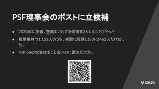 PSF理事会のポストに立候補
● 2020年に挑戦。空席4に対する候補者26人中11位だった
● 投票権持つ1,151人のうち、実際に投票したのは462人だけだっ
た。
● Pythonの世界はもっと広いのに欧米だけか。
 