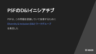 PSFのD&Iイニシアチブ
PSFは、この問題を認識していて改善するために
Diversity & Inclusion (D&I) ワークグループ
を発足した
 