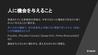 人に機会を与えること
促進されている多様性の受容は、今までなかった機会をできるだけ多く
の人に与えることに繋がる。
手に入れた機会で、自分自身向上可能になり貢献できシステム （社会）
に付加価値をもたらす
PyLadies、(PyLadies Caravan)、Django Girls、Python Bootcampなど
など
機会を与えるために場を作る。見える化のために頑張る。
 