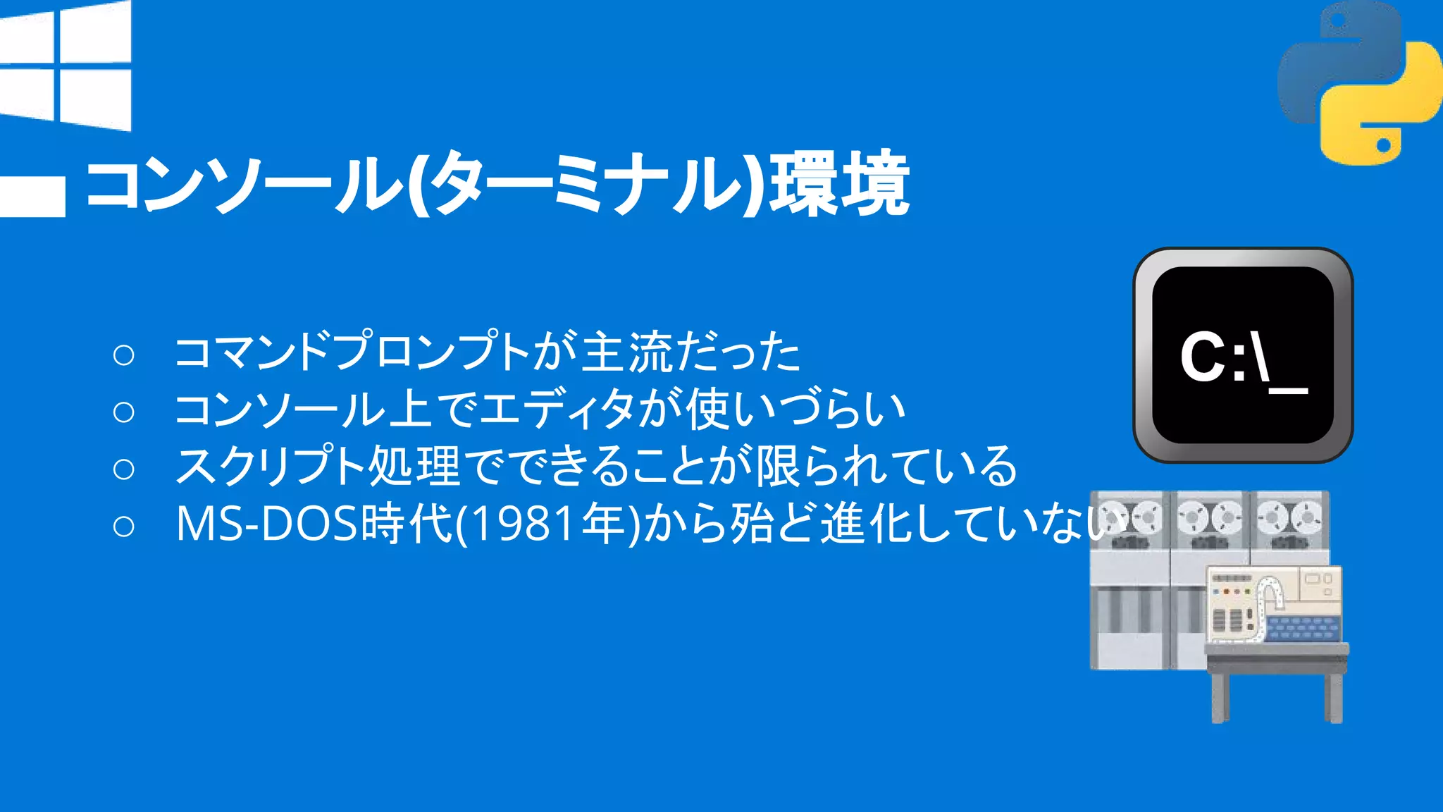 コンソール(ターミナル)環境
○ コマンドプロンプトが主流だった
○ コンソール上でエディタが使いづらい
○ スクリプト処理でできることが限られている
○ MS-DOS時代(1981年)から殆ど進化していない
 