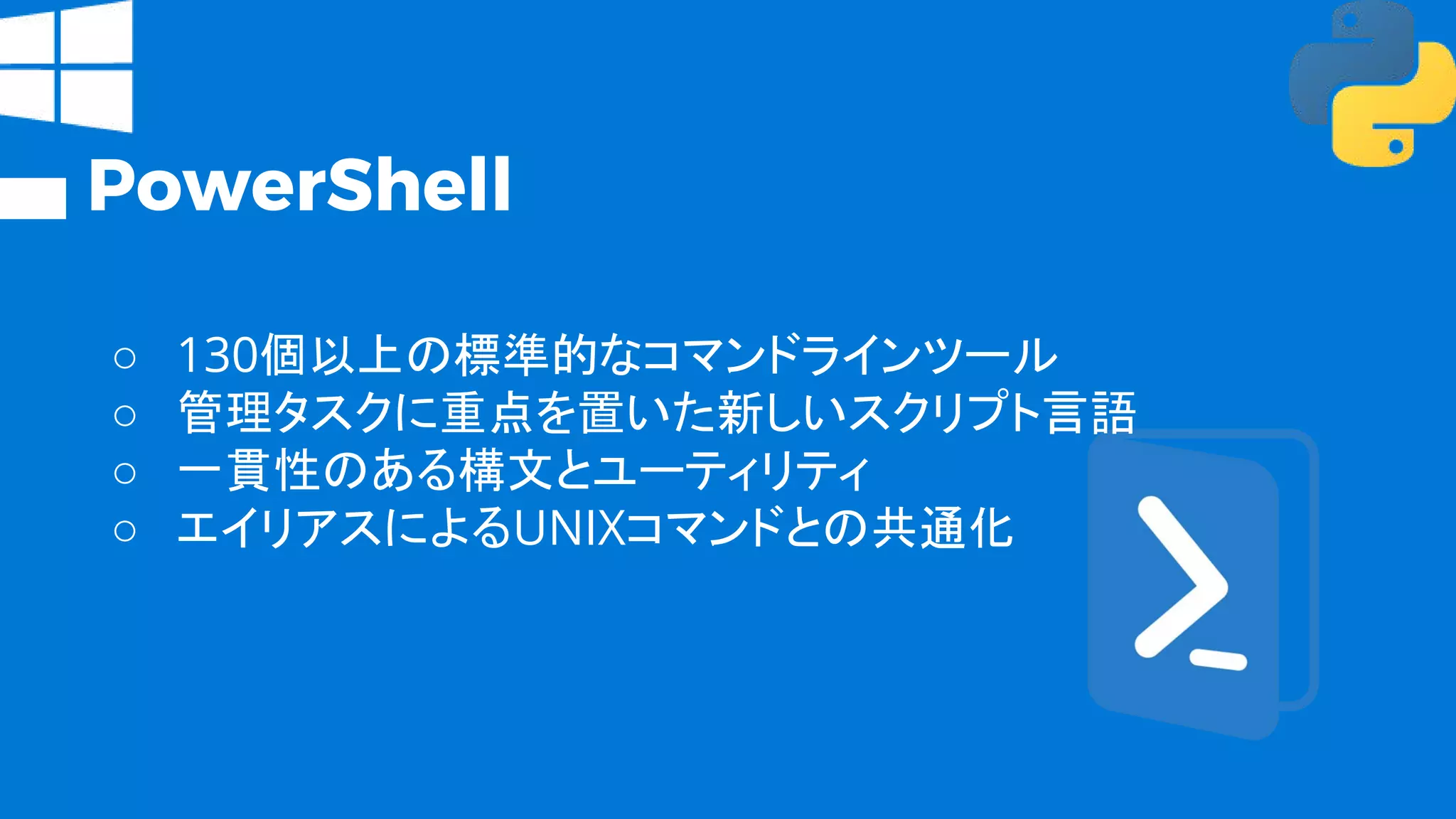 PowerShell
○ 130個以上の標準的なコマンドラインツール
○ 管理タスクに重点を置いた新しいスクリプト言語
○ 一貫性のある構文とユーティリティ
○ エイリアスによるUNIXコマンドとの共通化
 