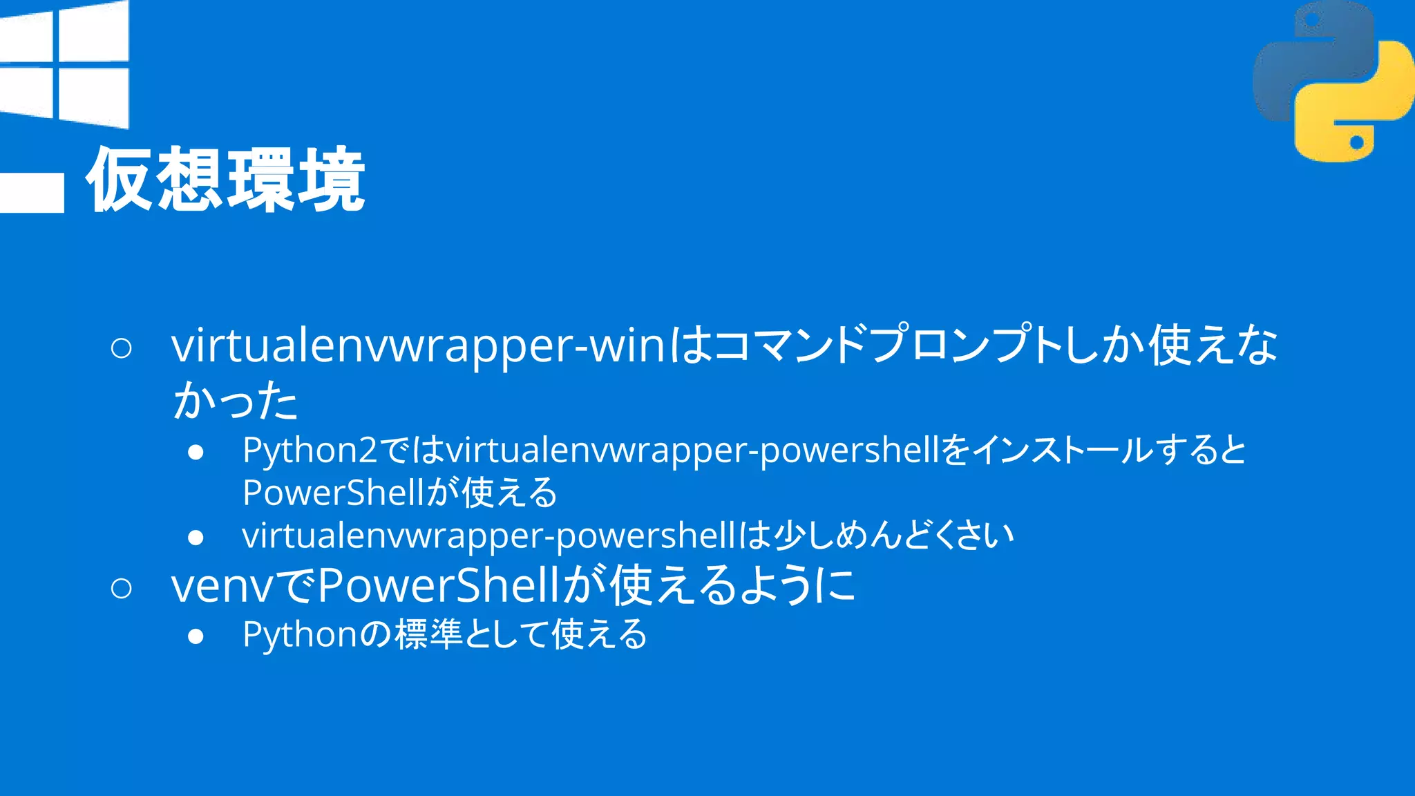 仮想環境
○ virtualenvwrapper-winはコマンドプロンプトしか使えな
かった
● Python2ではvirtualenvwrapper-powershellをインストールすると
PowerShellが使える
● virtualenvwrapper-powershellは少しめんどくさい
○ venvでPowerShellが使えるように
● Pythonの標準として使える
 