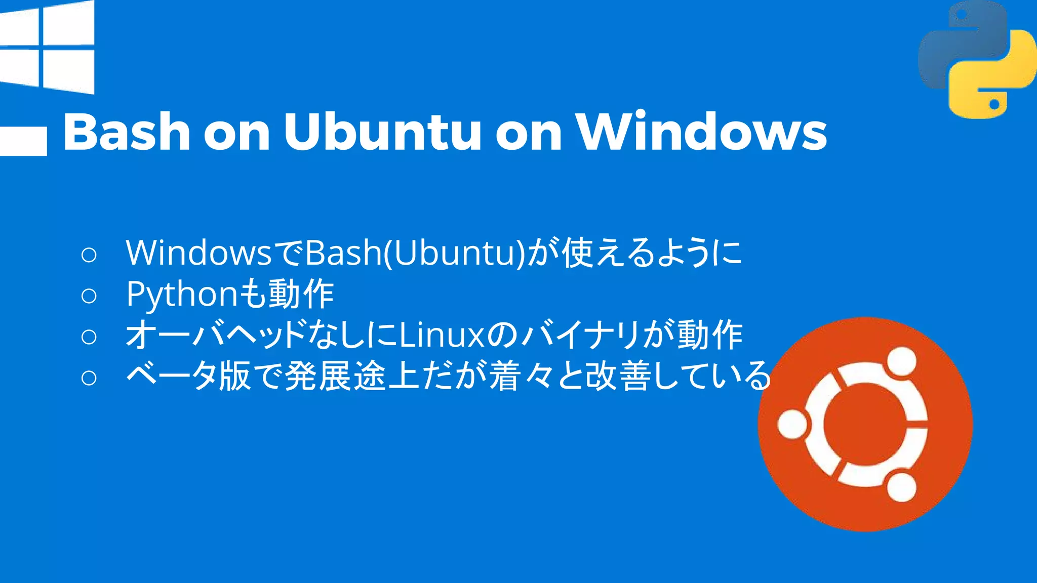 Bash on Ubuntu on Windows
○ WindowsでBash(Ubuntu)が使えるように
○ Pythonも動作
○ オーバヘッドなしにLinuxのバイナリが動作
○ ベータ版で発展途上だが着々と改善している
 