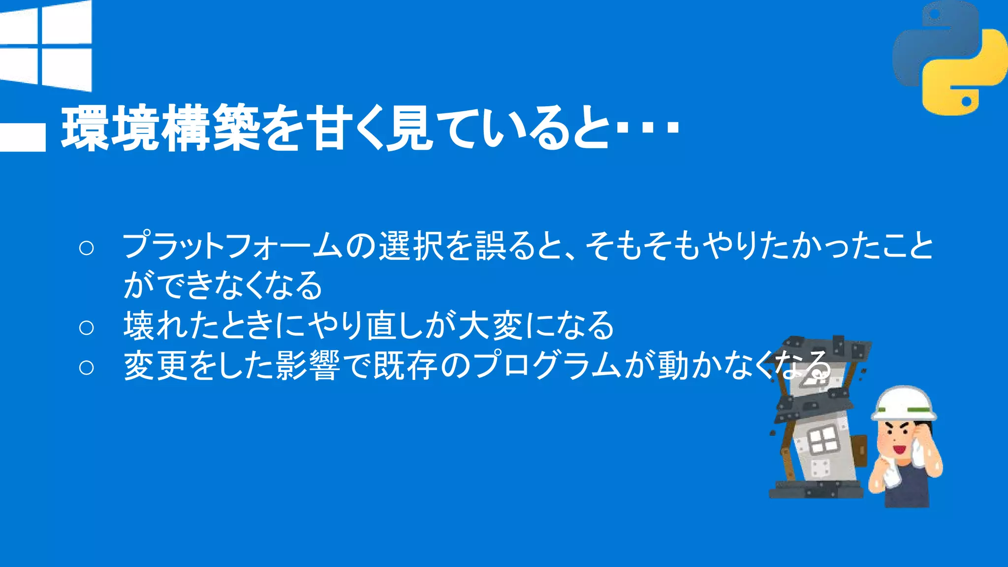 環境構築を甘く見ていると・・・
○ プラットフォームの選択を誤ると、そもそもやりたかったこと
ができなくなる
○ 壊れたときにやり直しが大変になる
○ 変更をした影響で既存のプログラムが動かなくなる
 