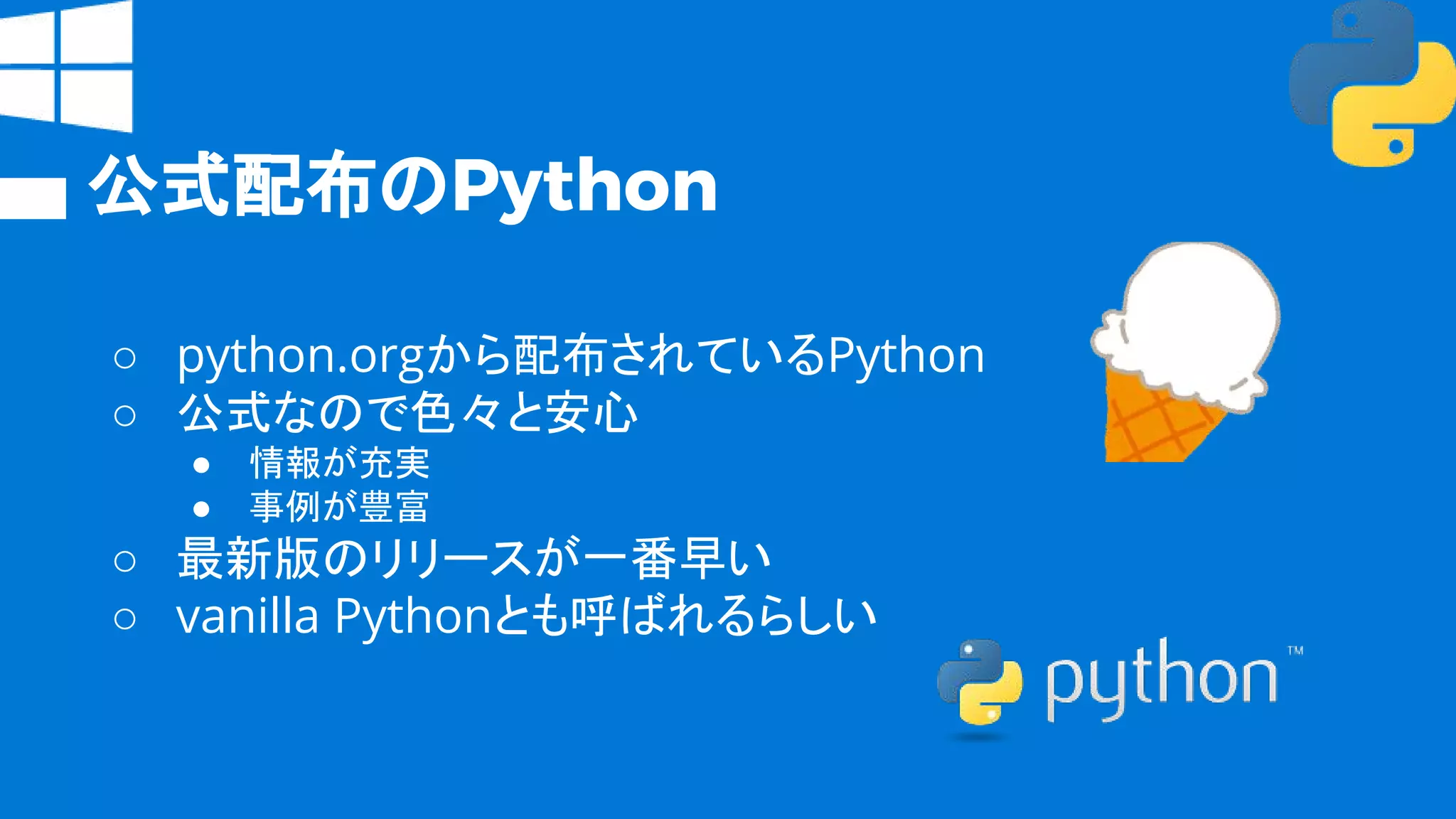 公式配布のPython
○ python.orgから配布されているPython
○ 公式なので色々と安心
● 情報が充実
● 事例が豊富
○ 最新版のリリースが一番早い
○ vanilla Pythonとも呼ばれるらしい
 