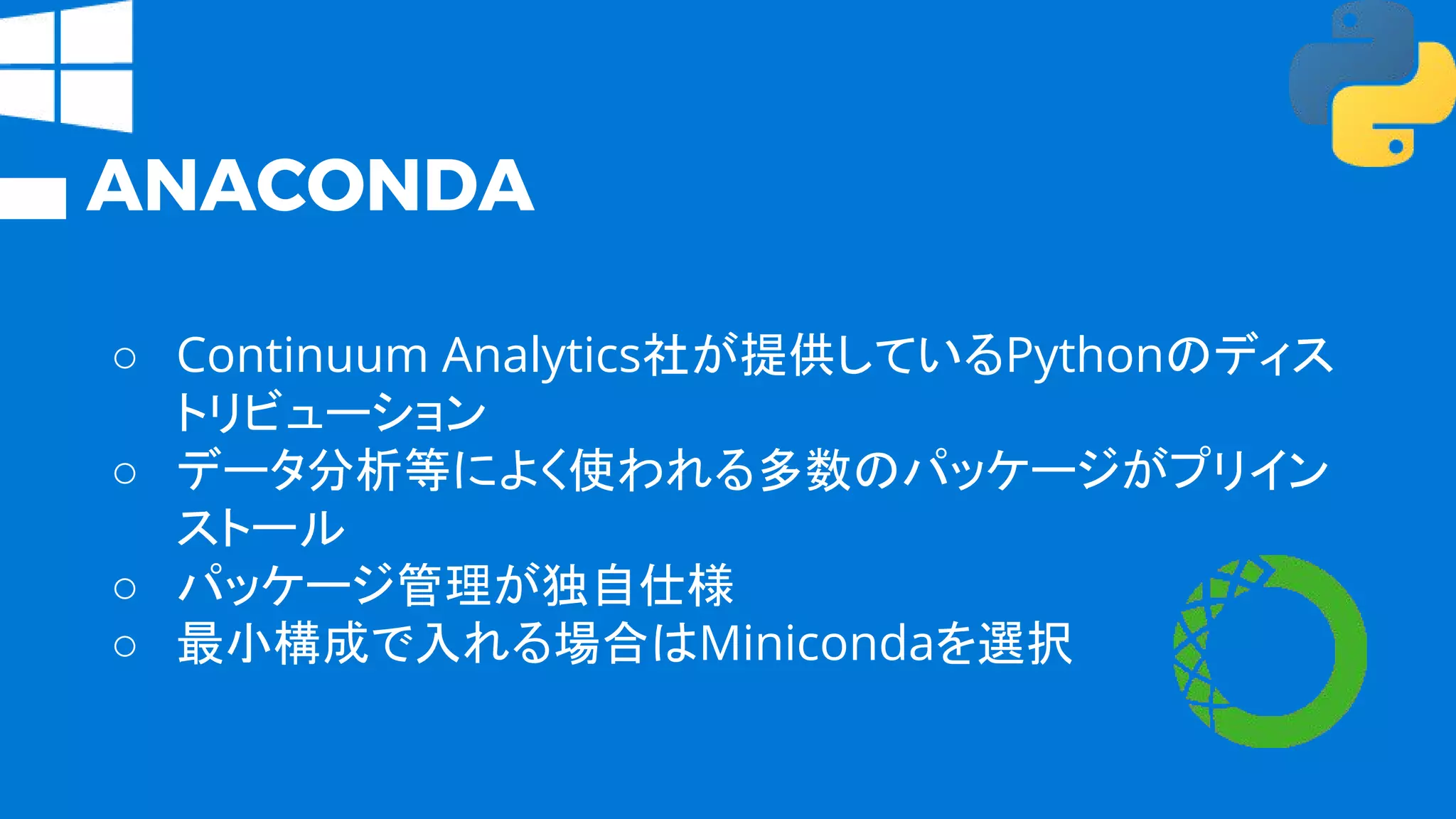 ANACONDA
○ Continuum Analytics社が提供しているPythonのディス
トリビューション
○ データ分析等によく使われる多数のパッケージがプリイン
ストール
○ パッケージ管理が独自仕様
○ 最小構成で入れる場合はMinicondaを選択
 