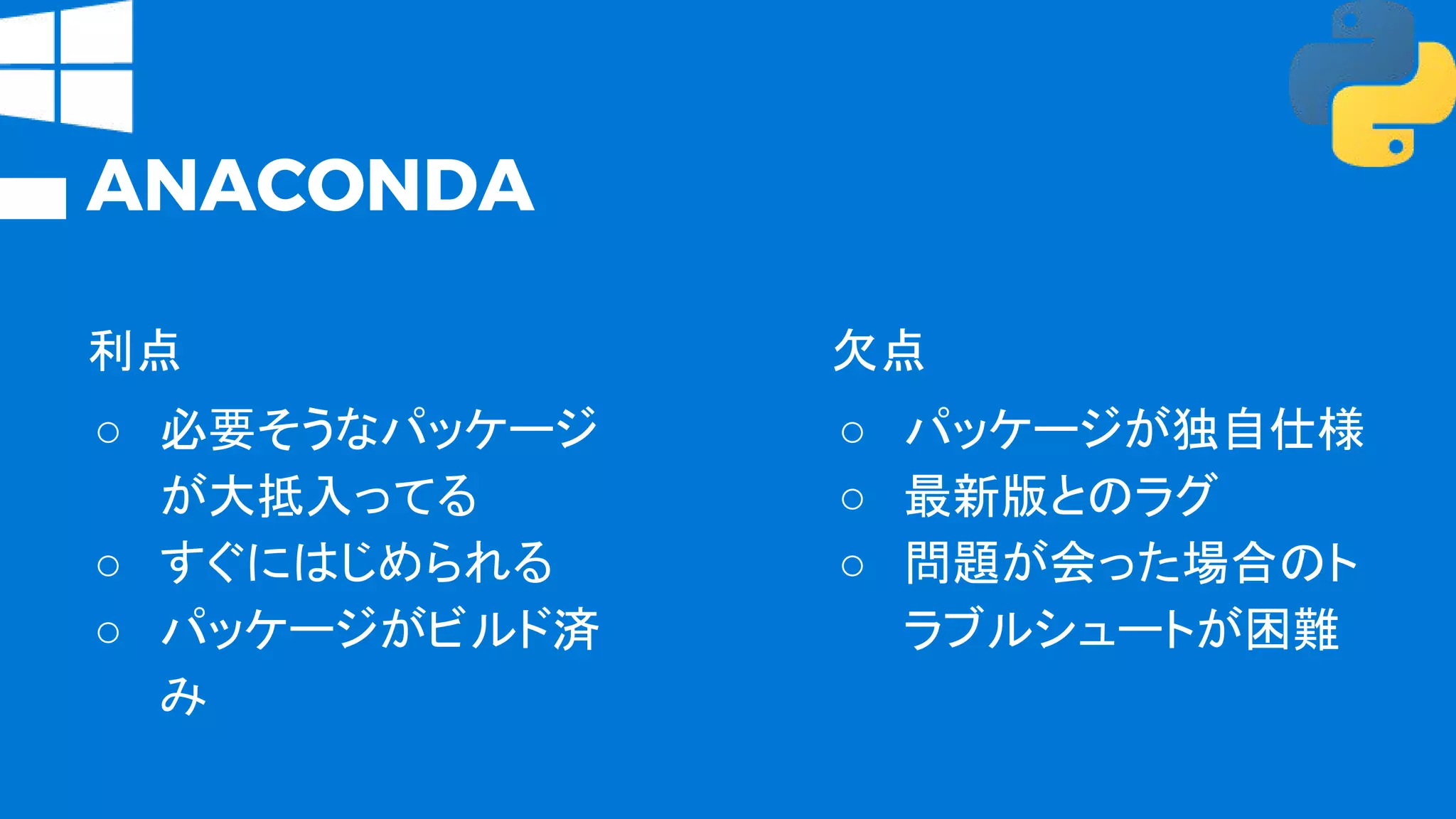 ANACONDA
利点
○ 必要そうなパッケージ
が大抵入ってる
○ すぐにはじめられる
○ パッケージがビルド済
み
欠点
○ パッケージが独自仕様
○ 最新版とのラグ
○ 問題が会った場合のト
ラブルシュートが困難
 