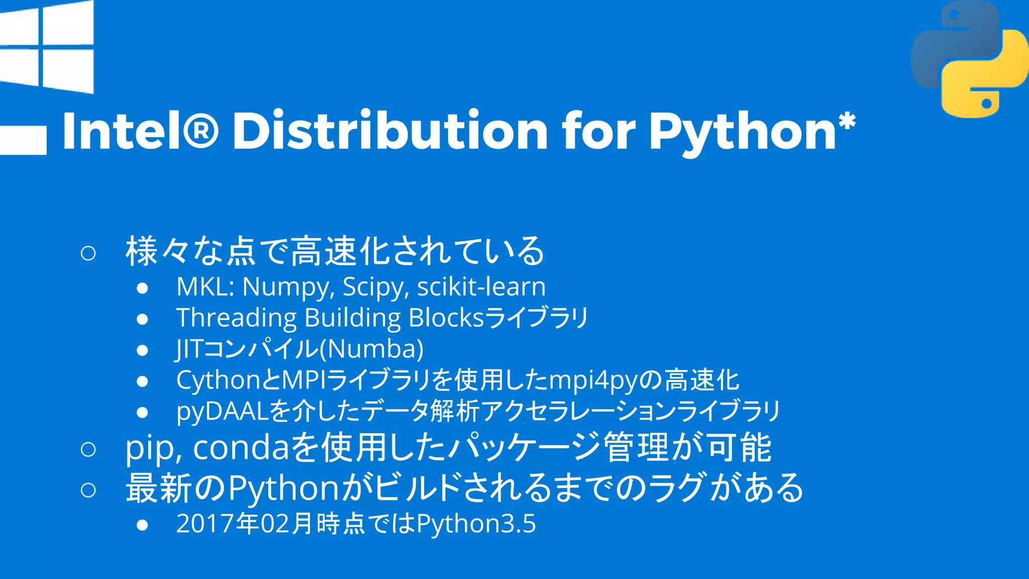 Intel® Distribution for Python*
○ 様々な点で高速化されている
● MKL: Numpy, Scipy, scikit-learn
● Threading Building Blocksライブラリ
● JITコンパイル(Numba)
● CythonとMPIライブラリを使用したmpi4pyの高速化
● pyDAALを介したデータ解析アクセラレーションライブラリ
○ pip, condaを使用したパッケージ管理が可能
○ 最新のPythonがビルドされるまでのラグがある
● 2017年02月時点ではPython3.5
 