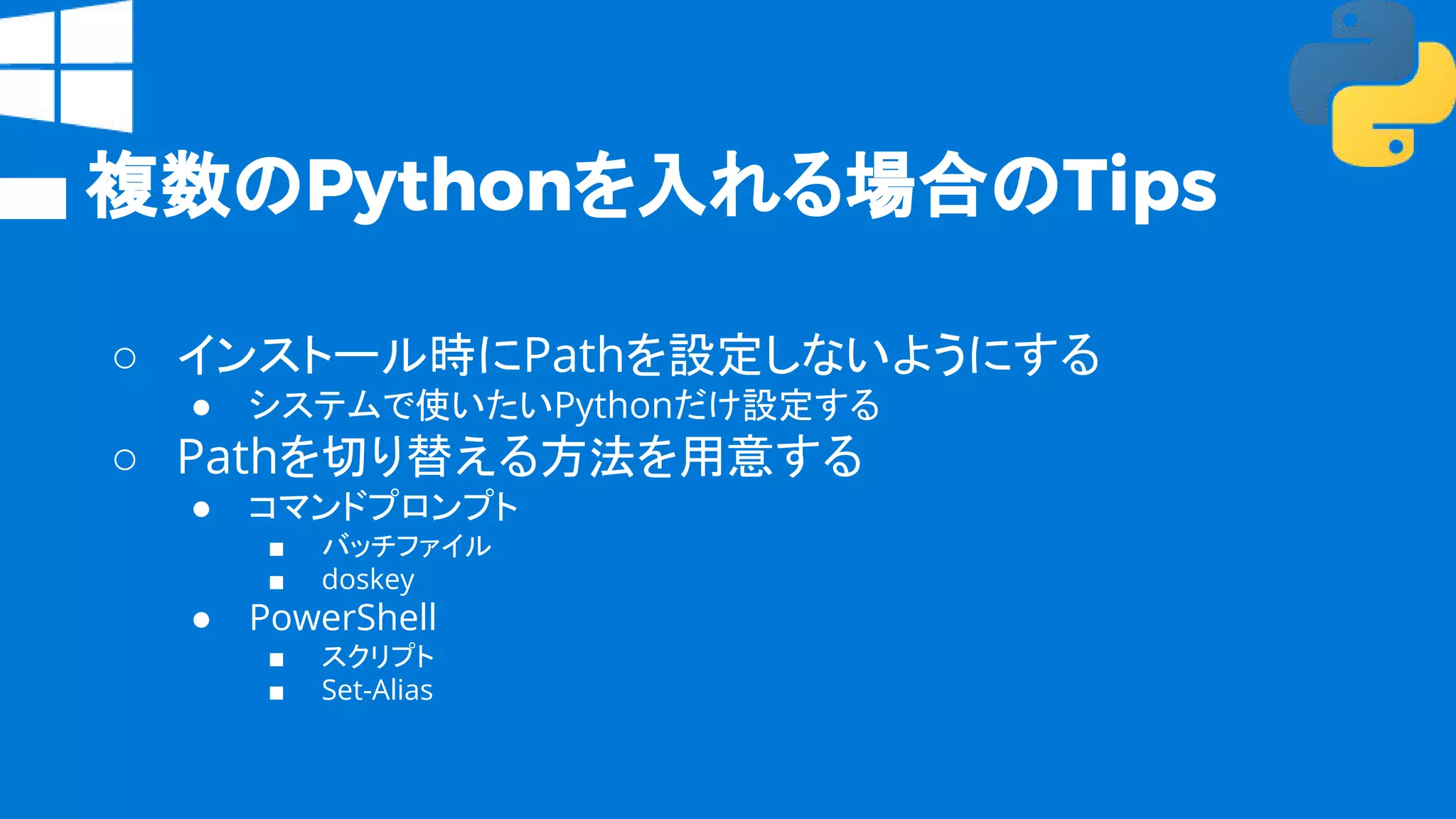 複数のPythonを入れる場合のTips
○ インストール時にPathを設定しないようにする
● システムで使いたいPythonだけ設定する
○ Pathを切り替える方法を用意する
● コマンドプロンプト
■ バッチファイル
■ doskey
● PowerShell
■ スクリプト
■ Set-Alias
 