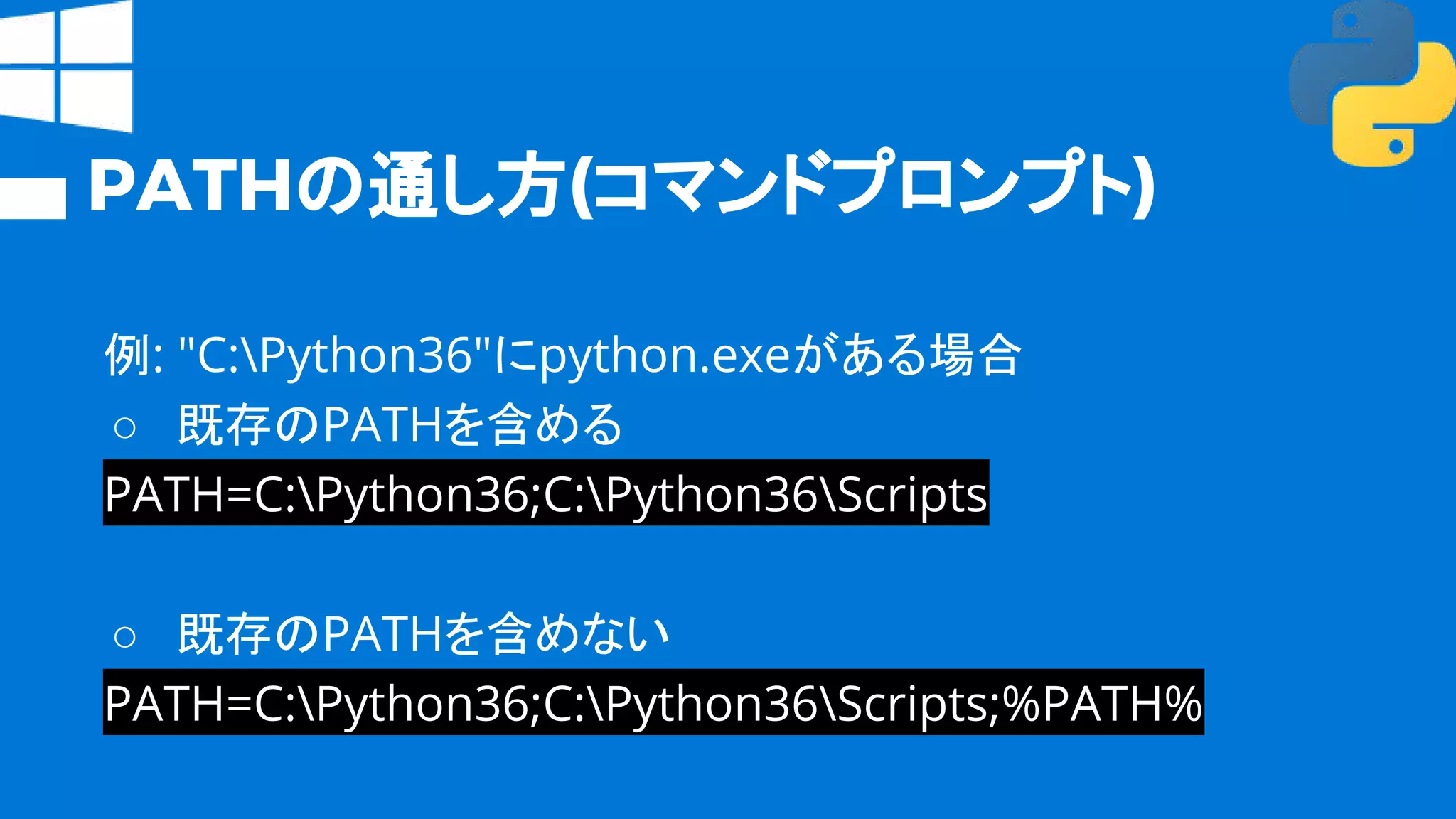 PATHの通し方(コマンドプロンプト)
例: "C:Python36"にpython.exeがある場合
○ 既存のPATHを含める
PATH=C:Python36;C:Python36Scripts
○ 既存のPATHを含めない
PATH=C:Python36;C:Python36Scripts;%PATH%
 