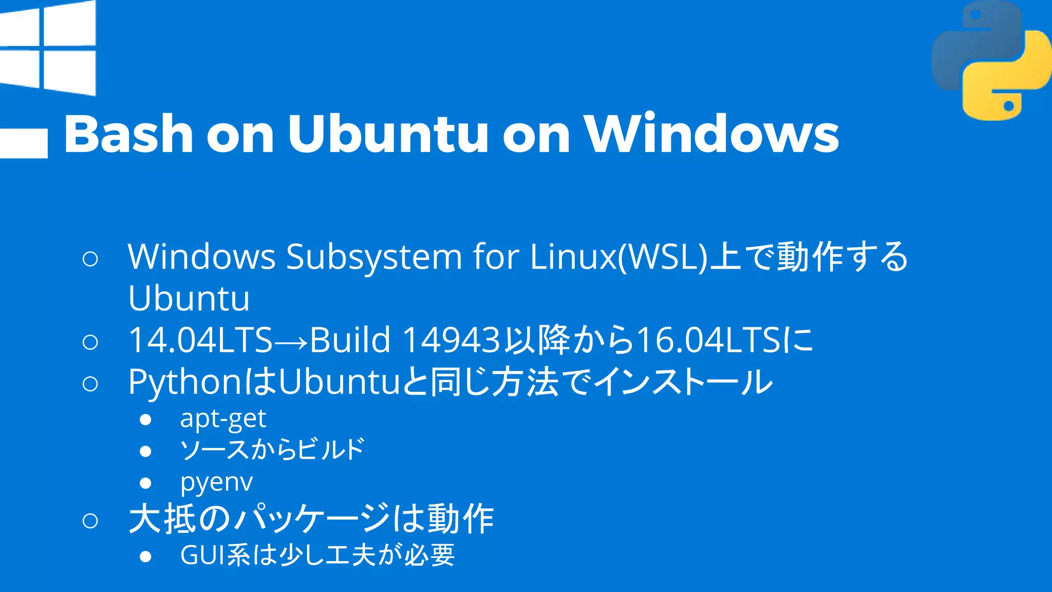 Bash on Ubuntu on Windows
○ Windows Subsystem for Linux(WSL)上で動作する
Ubuntu
○ 14.04LTS→Build 14943以降から16.04LTSに
○ PythonはUbuntuと同じ方法でインストール
● apt-get
● ソースからビルド
● pyenv
○ 大抵のパッケージは動作
● GUI系は少し工夫が必要
 