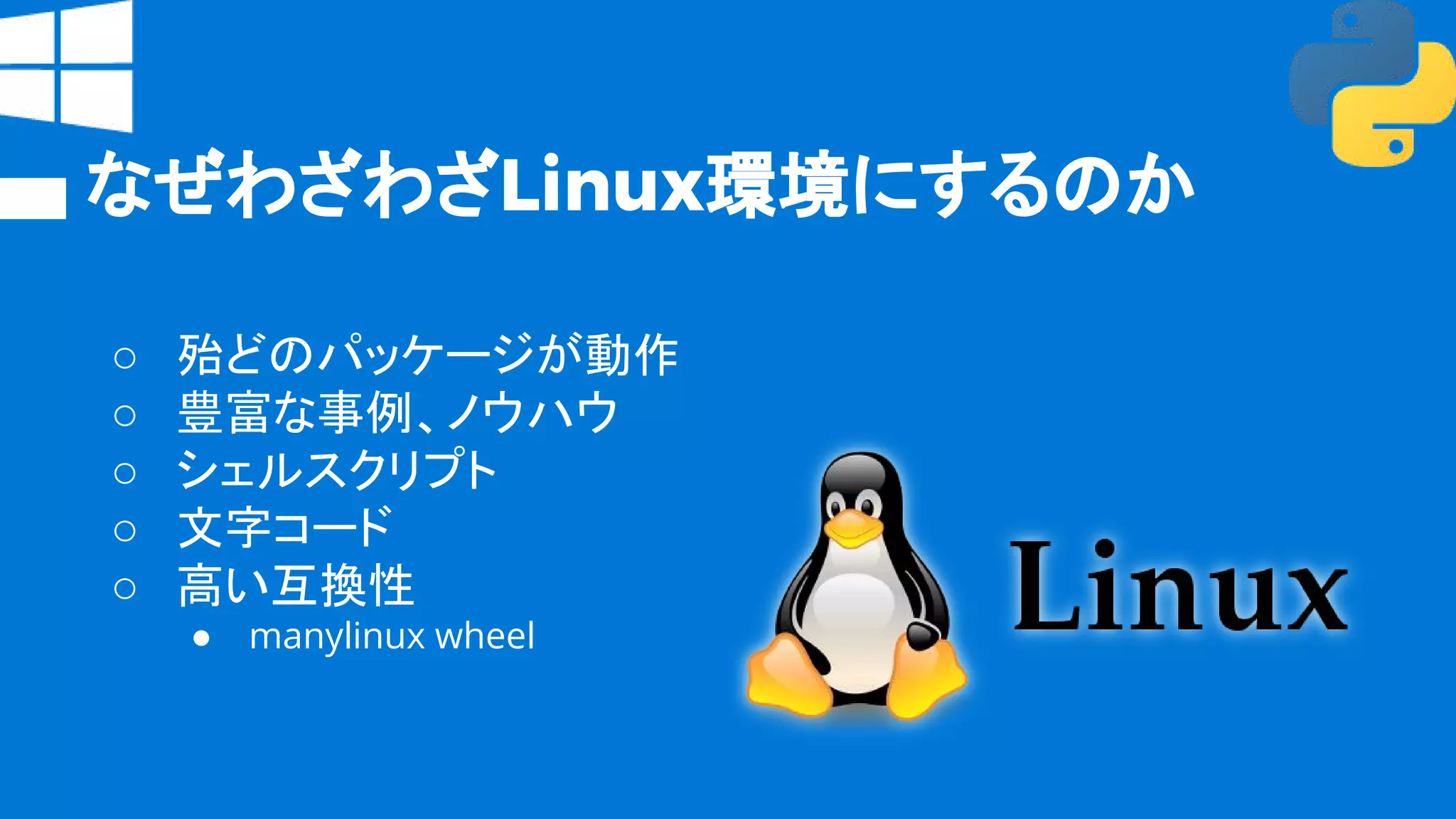 なぜわざわざLinux環境にするのか
○ 殆どのパッケージが動作
○ 豊富な事例、ノウハウ
○ シェルスクリプト
○ 文字コード
○ 高い互換性
● manylinux wheel
 