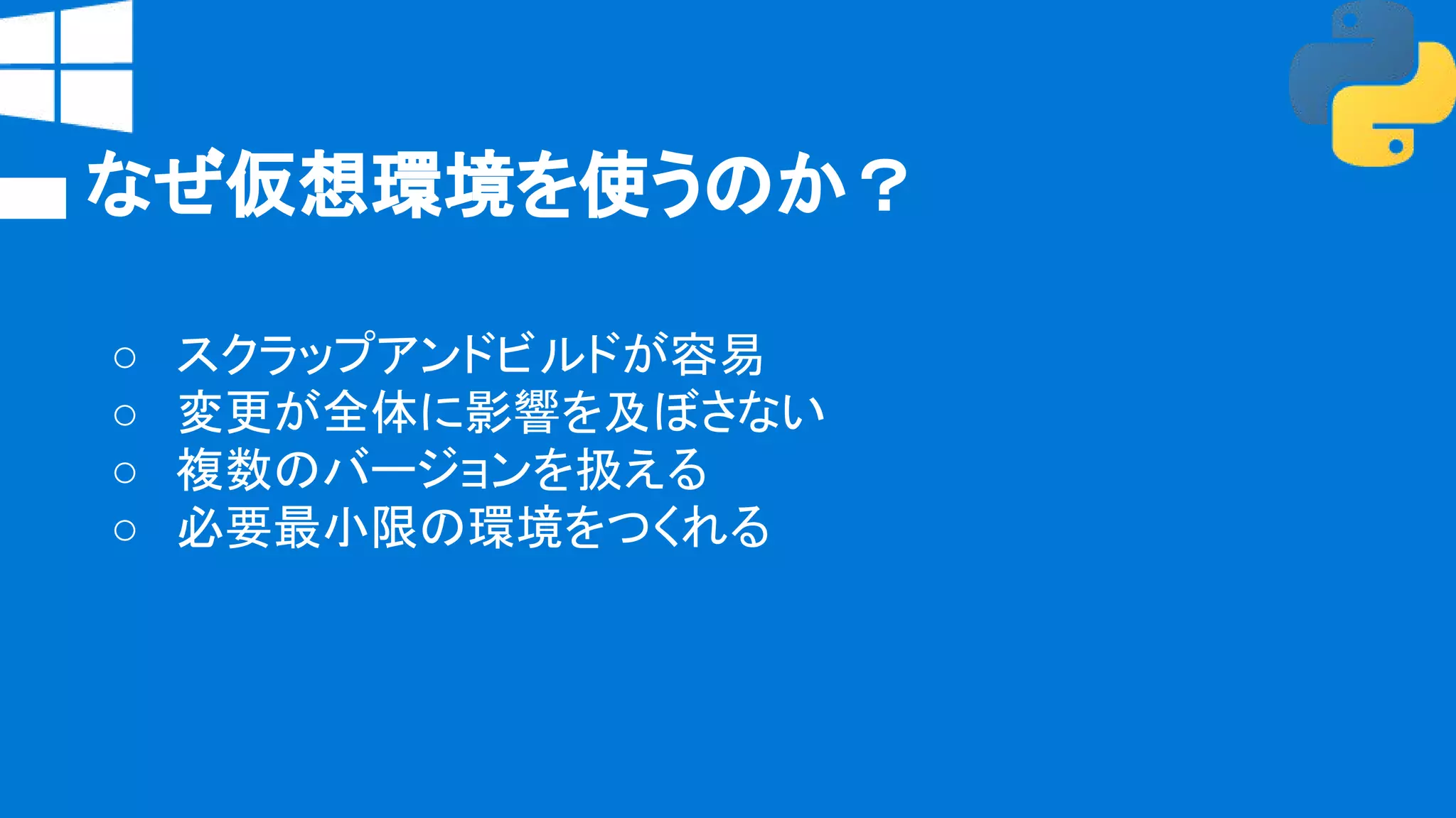なぜ仮想環境を使うのか？
○ スクラップアンドビルドが容易
○ 変更が全体に影響を及ぼさない
○ 複数のバージョンを扱える
○ 必要最小限の環境をつくれる
 
