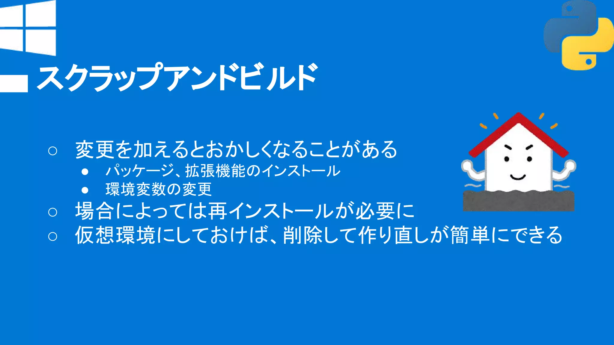 スクラップアンドビルド
○ 変更を加えるとおかしくなることがある
● パッケージ、拡張機能のインストール
● 環境変数の変更
○ 場合によっては再インストールが必要に
○ 仮想環境にしておけば、削除して作り直しが簡単にできる
 