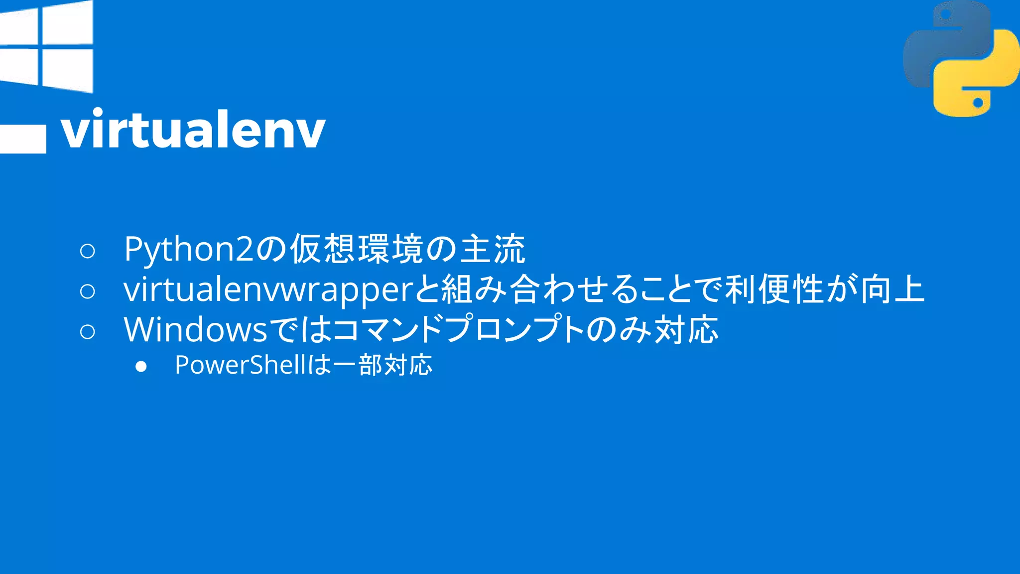 virtualenv
○ Python2の仮想環境の主流
○ virtualenvwrapperと組み合わせることで利便性が向上
○ Windowsではコマンドプロンプトのみ対応
● PowerShellは一部対応
 