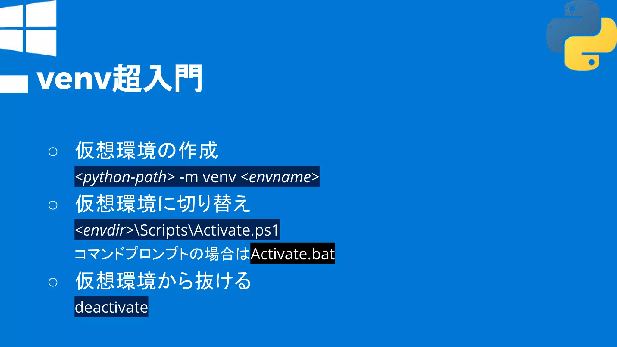 venv超入門
○ 仮想環境の作成
<python-path> -m venv <envname>
○ 仮想環境に切り替え
<envdir>ScriptsActivate.ps1
コマンドプロンプトの場合はActivate.bat
○ 仮想環境から抜ける
deactivate
 